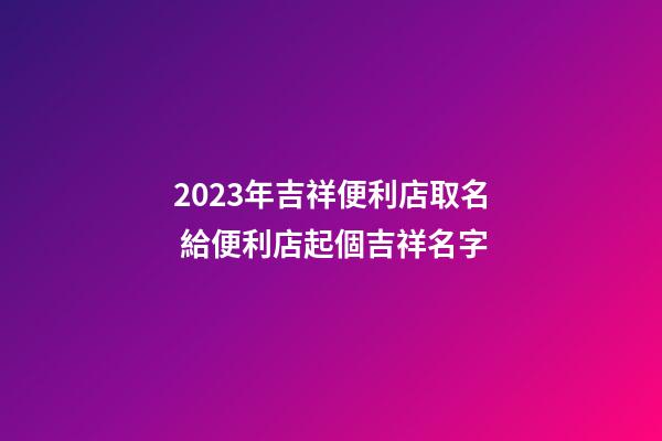2023年吉祥便利店取名 給便利店起個吉祥名字-第1張-店鋪起名-玄機派